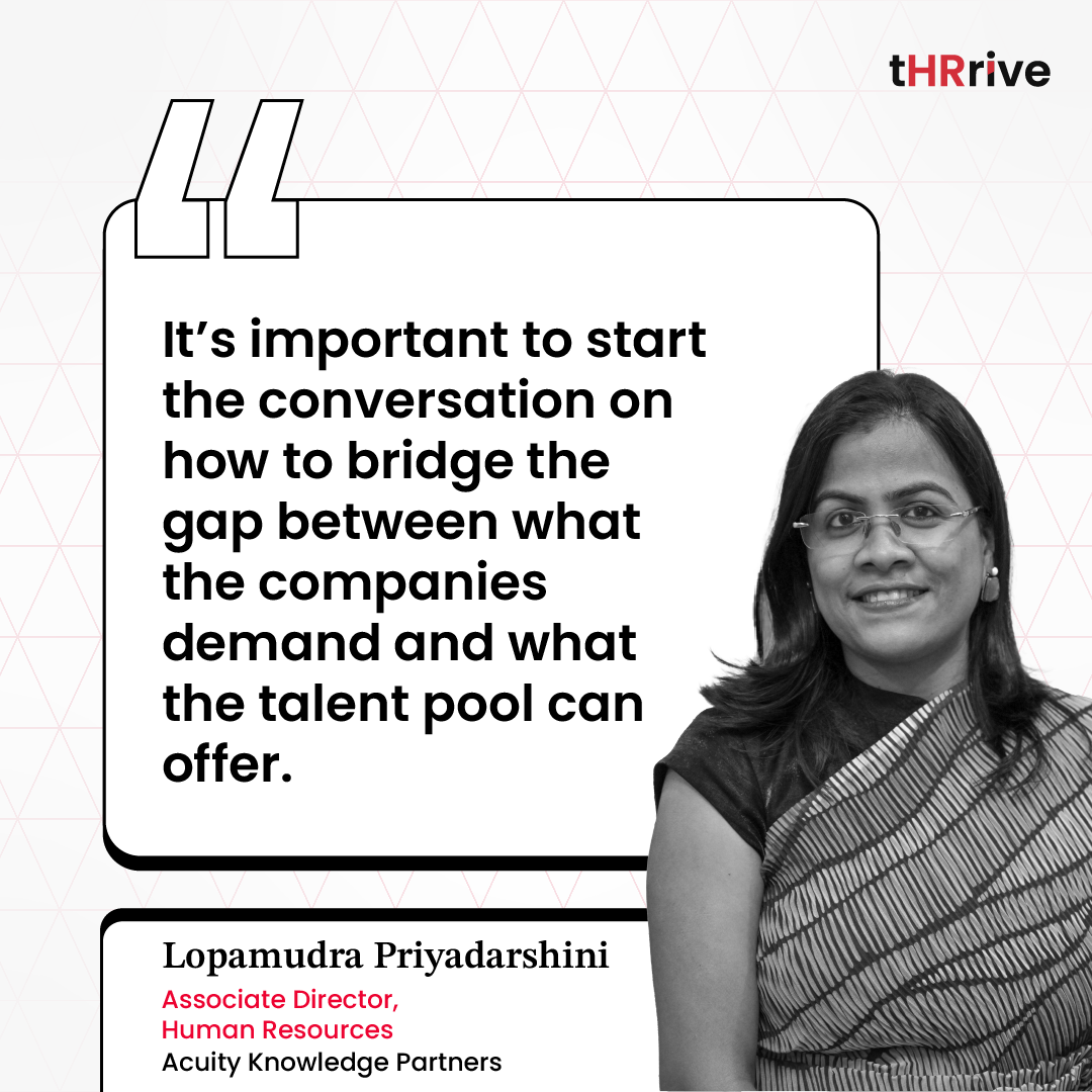 “It’s important to start the conversation on how to bridge the gap between what the companies demand and what the talent pool can offer.” - Lopamudra Priyadarshini, Associate Director - HR, Acuity Knowledge Partners