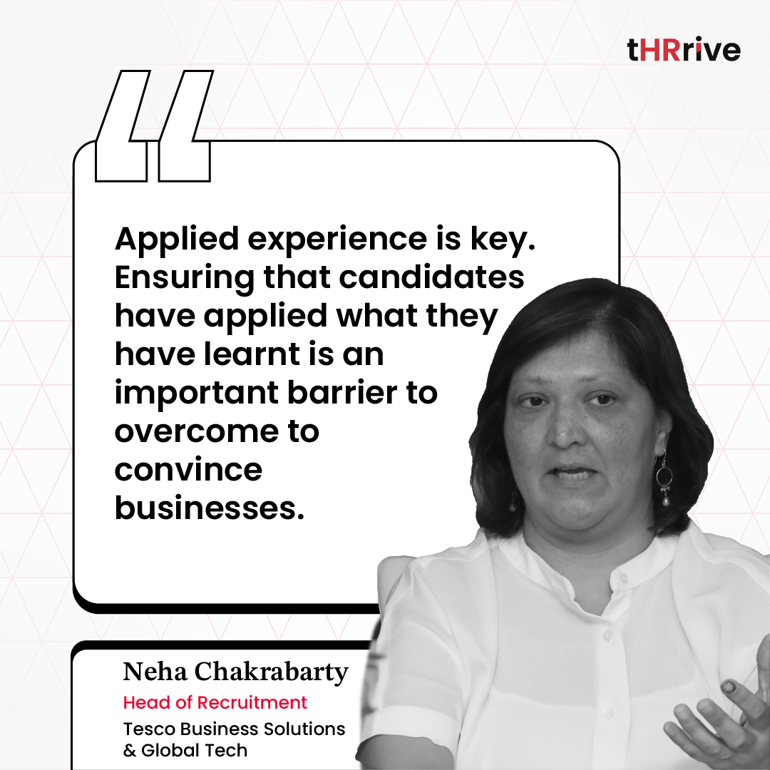 “Applied experience is key. Ensuring that candidates have applied what they have learned is an important barrier to overcome to convince businesses.” - Neha Chakrabarty, Head of Recruitment, Tesco Business Solutions & Global Tech