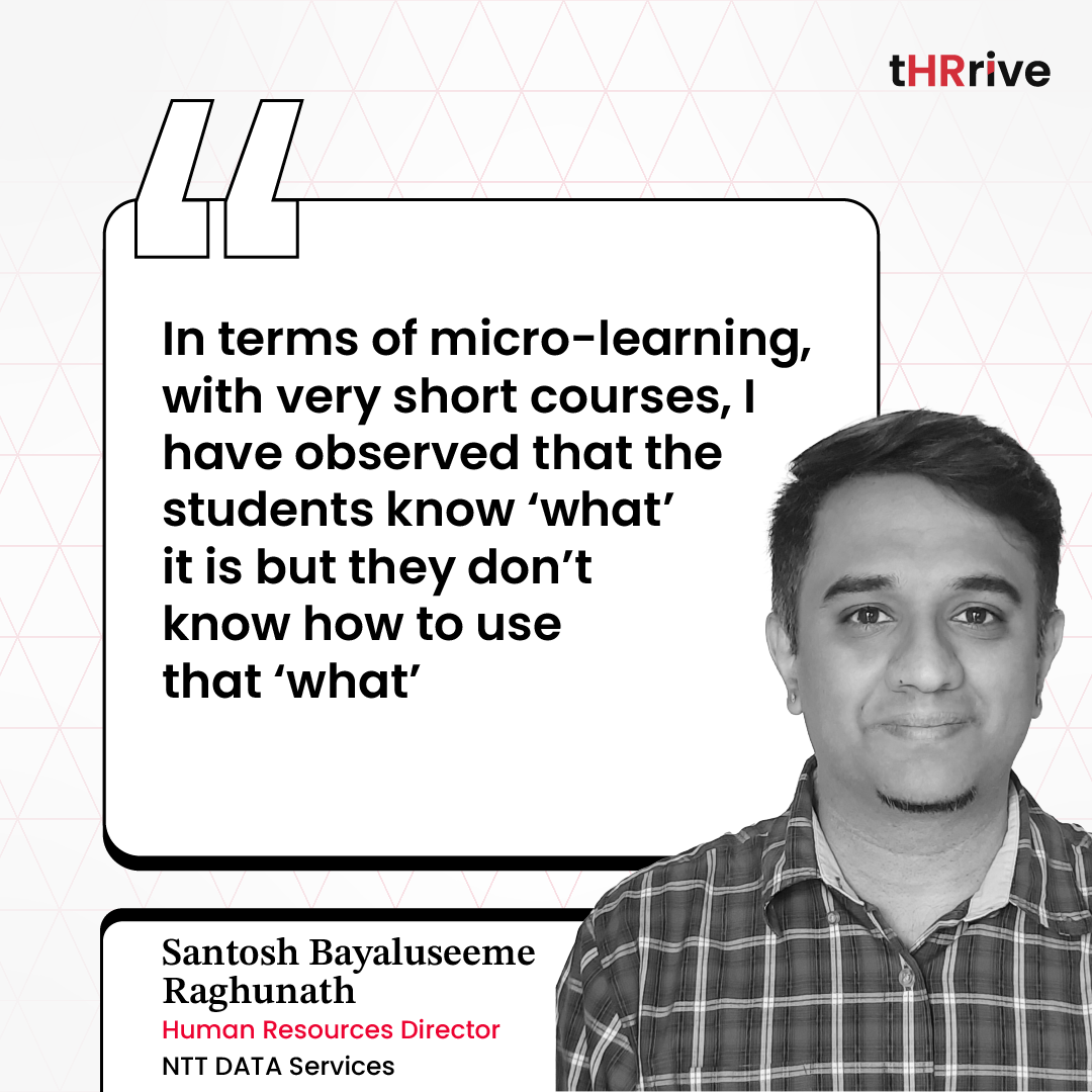 “In terms of micro-learning, with very short courses, I have observed that the students know ‘what’ it is but they don’t know how to use that ‘what' " - Santosh Bayaluseeme Raghunath, Human Resources Director at NTT DATA Services. 